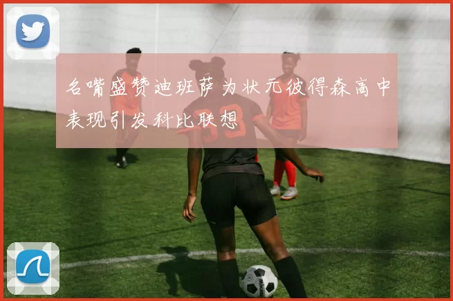 名嘴盛赞迪班萨为状元彼得森高中表现引发科比联想