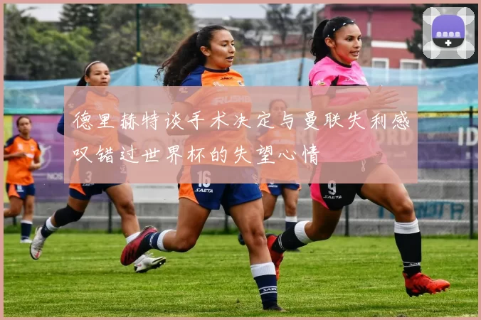 德里赫特谈手术决定与曼联失利感叹错过世界杯的失望心情