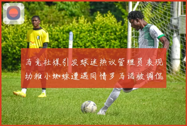 马竞社媒引发球迷热议管理员表现幼稚小蜘蛛遭遇同情罗马诺被调侃