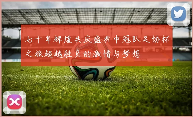 七十年辉煌共庆盛典中冠队足协杯之旅超越胜负的激情与梦想