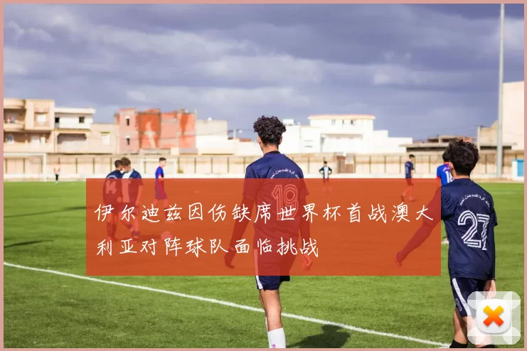 伊尔迪兹因伤缺席世界杯首战澳大利亚对阵球队面临挑战