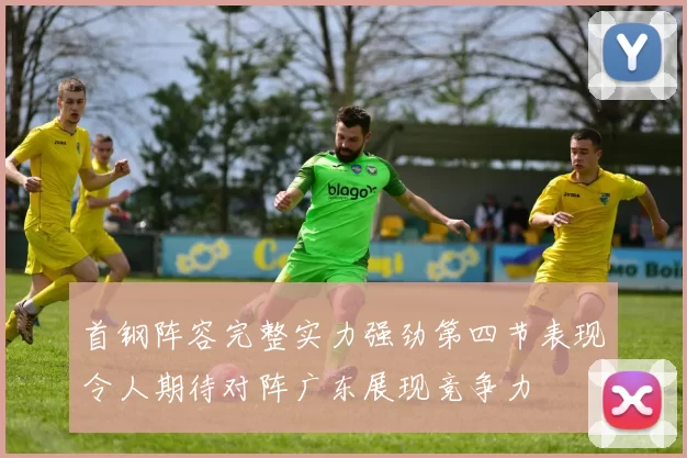首钢阵容完整实力强劲第四节表现令人期待对阵广东展现竞争力