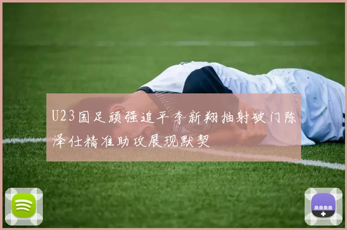 U23国足顽强追平李新翔抽射破门陈泽仕精准助攻展现默契