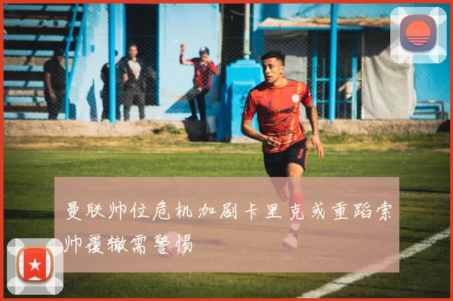 曼联帅位危机加剧卡里克或重蹈索帅覆辙需警惕