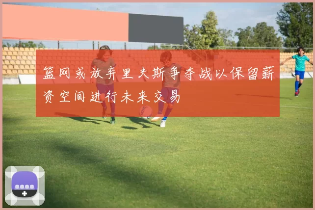 篮网或放弃里夫斯争夺战以保留薪资空间进行未来交易