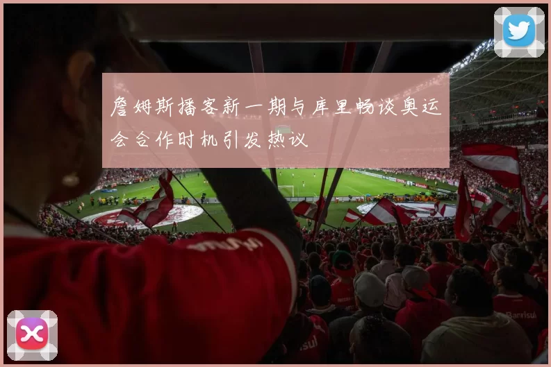 詹姆斯播客新一期与库里畅谈奥运会合作时机引发热议