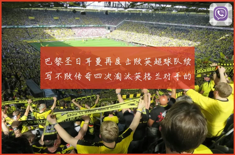 巴黎圣日耳曼再度击败英超球队续写不败传奇四次淘汰英格兰对手的背后故事