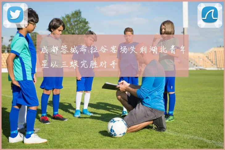 成都蓉城希拉谷客场失利湖北青年星以三球完胜对手