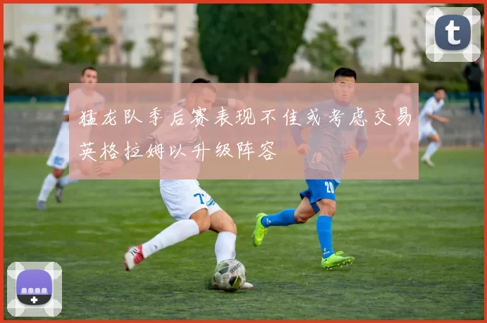 猛龙队季后赛表现不佳或考虑交易英格拉姆以升级阵容