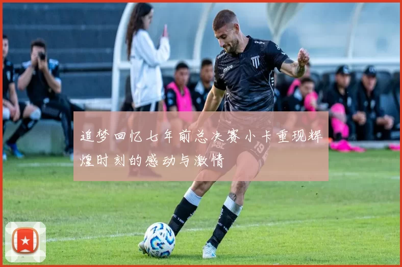 追梦回忆七年前总决赛小卡重现辉煌时刻的感动与激情