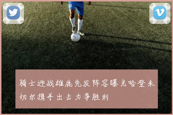 骑士迎战雄鹿先发阵容曝光哈登米切尔携手出击力争胜利