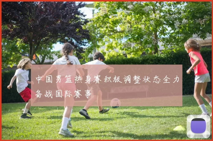 中国男篮热身赛积极调整状态全力备战国际赛事