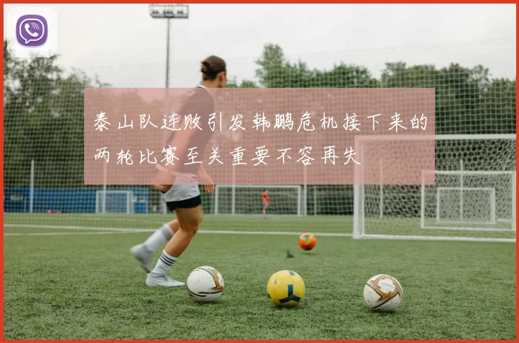 泰山队连败引发韩鹏危机接下来的两轮比赛至关重要不容再失