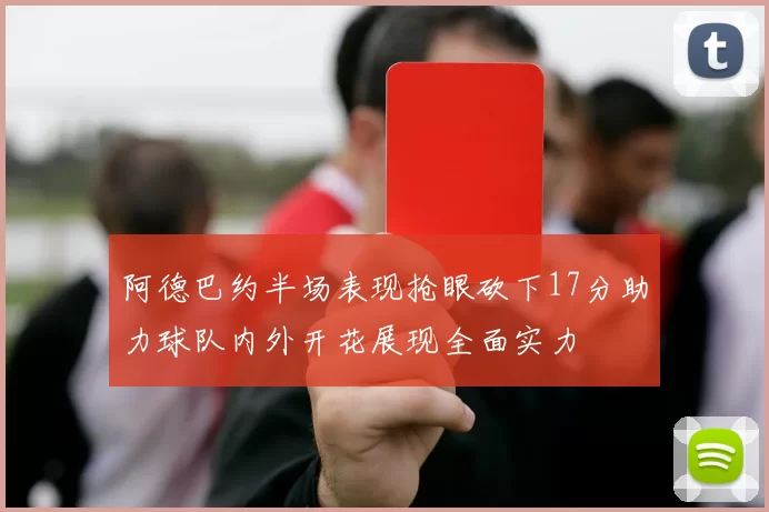 阿德巴约半场表现抢眼砍下17分助力球队内外开花展现全面实力
