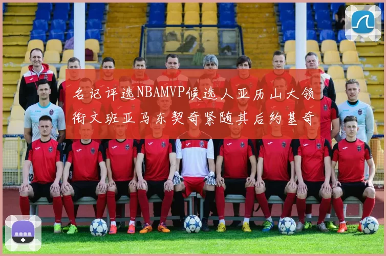 名记评选NBAMVP候选人亚历山大领衔文班亚马东契奇紧随其后约基奇位列第四