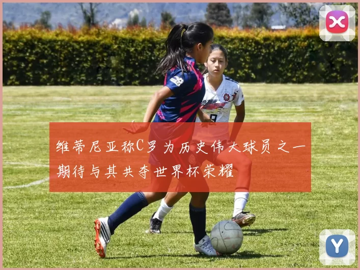 维蒂尼亚称C罗为历史伟大球员之一期待与其共夺世界杯荣耀