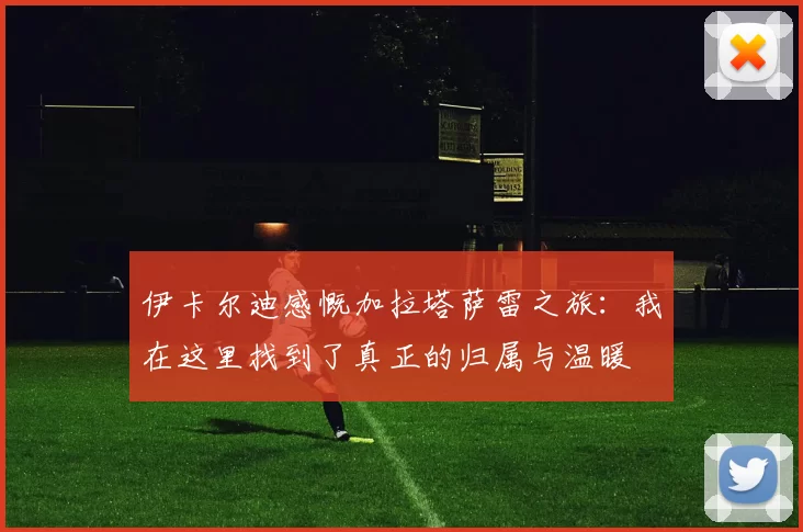 伊卡尔迪感慨加拉塔萨雷之旅：我在这里找到了真正的归属与温暖